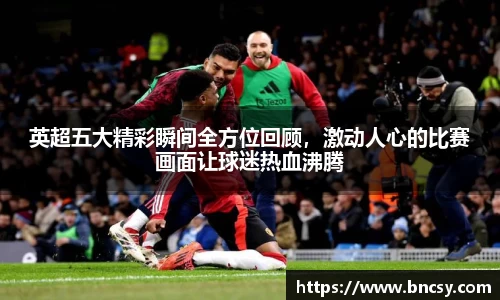 英超五大精彩瞬间全方位回顾，激动人心的比赛画面让球迷热血沸腾