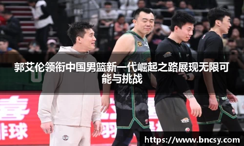 郭艾伦领衔中国男篮新一代崛起之路展现无限可能与挑战