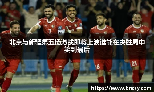 北京与新疆第五场激战即将上演谁能在决胜局中笑到最后