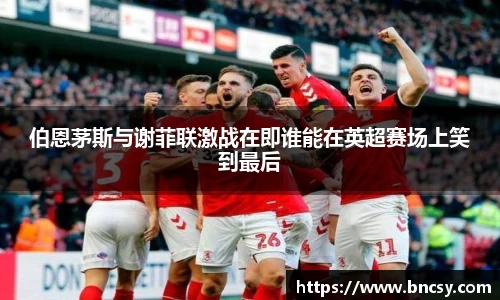伯恩茅斯与谢菲联激战在即谁能在英超赛场上笑到最后