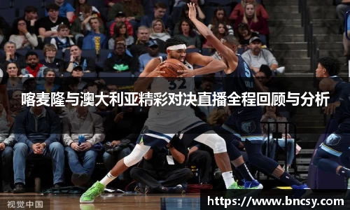 喀麦隆与澳大利亚精彩对决直播全程回顾与分析
